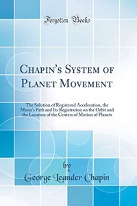 Chapin's System of Planet Movement: The Solution of Registered Acceleration, the Moon's Path and Its Registration on the Orbit and the Location of the Centers of Motion of Planets (Classic Reprint)