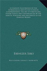 Complete Illustration of the Astrological and Occult Sciences Comprehending the Art of Foretelling Future Events and Contingencies by the Aspects, Positions and Influences of the Heavenly Bodies