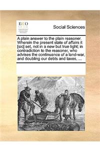 A plain answer to the plain reasoner. Wherein the present state of affairs it [sic] set, not in a new but true light; in contradiction to the reasoner, who advises the continuance of a land-war, and doubling our debts and taxes, ...