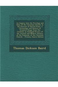 An Inquiry Into the Privilege and Duty of the Christian Church: In the Exercise of Sacred Praise: A Chronology and History of Scripture Songs from the Creation; An Enlarged Review of the Ancient and Modern History of the Psalmody of the Christian C