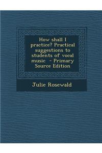 How Shall I Practice? Practical Suggestions to Students of Vocal Music - Primary Source Edition
