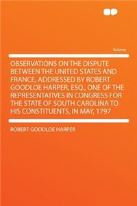 Observations on the Dispute Between the United States and France, Addressed by Robert Goodloe Harper, Esq., One of the Representatives in Congress for the State of South Carolina to His Constituents, in May, 1797