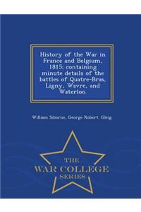 History of the War in France and Belgium, 1815; containing minute details of the battles of Quatre-Bras, Ligny, Wavre, and Waterloo. - War College Series