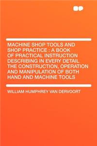 Machine Shop Tools and Shop Practice: A Book of Practical Instruction Describing in Every Detail the Construction, Operation and Manipulation of Both Hand and Machine Tools