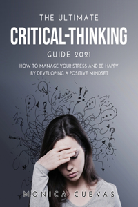 The Ultimate Critical-thinking Guide 2021: How to Manage Your Stress and be happy by developing A Positive Mindset