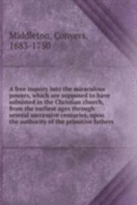 free inquiry into the miraculous powers, which are supposed to have subsisted in the Christian church, from the earliest ages through several successive centuries, upon the authority of the primitive fathers.