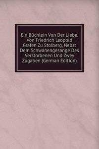 Ein Buchlein Von Der Liebe. Von Friedrich Leopold Grafen Zu Stolberg, Nebst Dem Schwanengesange Des Verstorbenen Und Zwey Zugaben (German Edition)