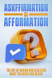 Askffirmation & Afformation: The Art of Asking and Receiving What You Want and Desire