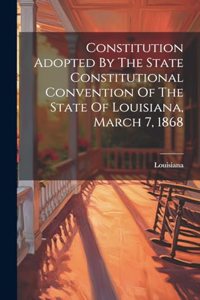 Constitution Adopted By The State Constitutional Convention Of The State Of Louisiana, March 7, 1868