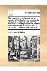 The Constitution of England; Or, an Account of the English Government; In Which It Is Compared, Both with the Republican Form of Government, and the Other Monarchies in Europe. by J. L. de Lolme, ... a New Edition, Corrected.