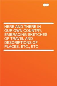 Here and There in Our Own Country. Embracing Sketches of Travel and Descriptions of Places, Etc., Etc