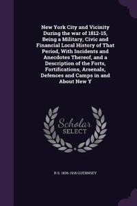 New York City and Vicinity During the war of 1812-15, Being a Military, Civic and Financial Local History of That Period, With Incidents and Anecdotes Thereof, and a Description of the Forts, Fortifications, Arsenals, Defences and Camps in and Abou