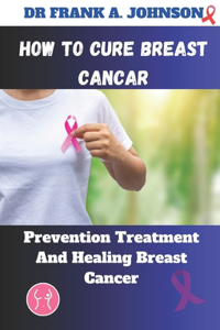 How to Cure Breast Cancer: Prevention Treatment And Healing Breast Cancer