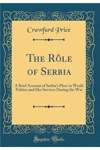 The Rï¿½le of Serbia: A Brief Account of Serbia's Place in World Politics and Her Services During the War (Classic Reprint)