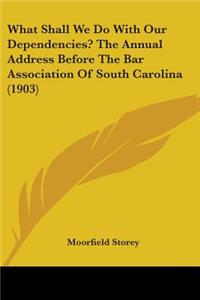 What Shall We Do With Our Dependencies? The Annual Address Before The Bar Association Of South Carolina (1903)