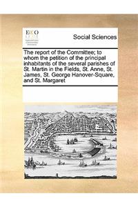 The Report of the Committee; To Whom the Petition of the Principal Inhabitants of the Several Parishes of St. Martin in the Fields, St. Anne, St. James, St. George Hanover-Square, and St. Margaret
