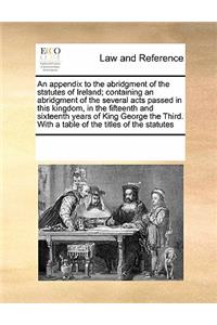 An Appendix to the Abridgment of the Statutes of Ireland; Containing an Abridgment of the Several Acts Passed in This Kingdom, in the Fifteenth and Sixteenth Years of King George the Third. with a Table of the Titles of the Statutes