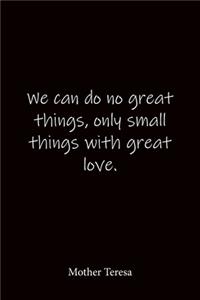 We can do no great things, only small things with great love. Mother Teresa