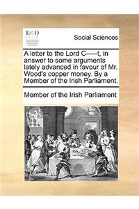 A Letter to the Lord C-----T, in Answer to Some Arguments Lately Advanced in Favour of Mr. Wood's Copper Money. by a Member of the Irish Parliament.