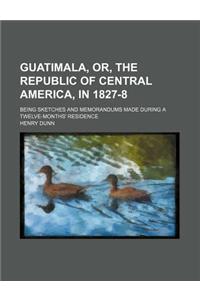 Guatimala, Or, the Republic of Central America, in 1827-8; Being Sketches and Memorandums Made During a Twelve-Months' Residence