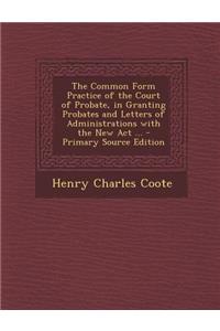 The Common Form Practice of the Court of Probate, in Granting Probates and Letters of Administrations with the New ACT ...