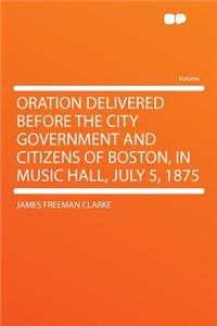 Oration Delivered Before the City Government and Citizens of Boston, in Music Hall, July 5, 1875