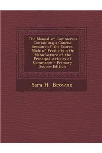 The Manual of Commerce: Containing a Concise Account of the Source, Mode of Production or Manufacture of the Principal Articles of Commerce -: Containing a Concise Account of the Source, Mode of Production or Manufacture of the Principal Articles of Commerce -