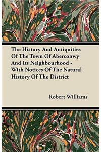 The History And Antiquities Of The Town Of Aberconwy And Its Neighbourhood - With Notices Of The Natural History Of The District