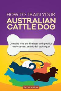 How to Train Your Australian Cattle Dog (Dog Training Collection)
