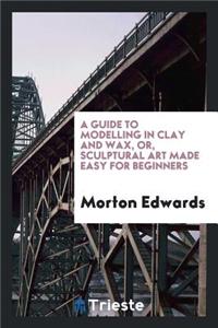 A Guide to Modelling in Clay and Wax [&c.] Or, Sculptural Art Made Easy for ...