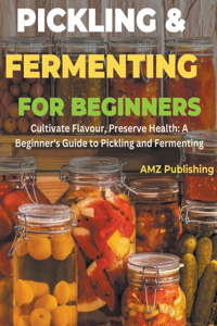 Pickling and Fermenting for Beginners: Cultivate Flavour, Preserve Health: A Beginner's Guide to Pickling and Fermenting