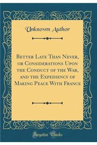 Better Late Than Never, or Considerations Upon the Conduct of the War, and the Expediency of Making Peace with France (Classic Reprint)