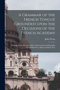 A Grammar of the French Tongue Grounded Upon the Decisions of the French Academy [microform]