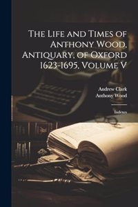 Life and Times of Anthony Wood, Antiquary, of Oxford 1623-1695, Volume V