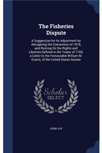 Fisheries Dispute: A Suggestion for Its Adjustment by Abrogating the Convention of 1818, and Resting On the Rights and Liberties Defined in the Treaty of 1783; a Lette