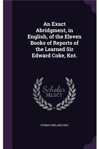 An Exact Abridgment, in English, of the Eleven Books of Reports of the Learned Sir Edward Coke, Knt.