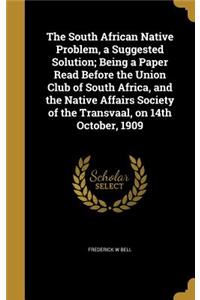 The South African Native Problem, a Suggested Solution; Being a Paper Read Before the Union Club of South Africa, and the Native Affairs Society of the Transvaal, on 14th October, 1909