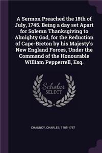 Sermon Preached the 18th of July, 1745. Being a day set Apart for Solemn Thanksgiving to Almighty God, for the Reduction of Cape-Breton by his Majesty's New England Forces, Under the Command of the Honourable William Pepperrell, Esq.