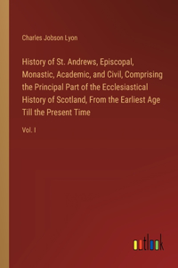 History of St. Andrews, Episcopal, Monastic, Academic, and Civil, Comprising the Principal Part of the Ecclesiastical History of Scotland, From the Earliest Age Till the Present Time