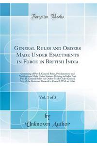 General Rules and Orders Made Under Enactments in Force in British India, Vol. 1 of 3: Consisting of Part I. General Rules, Proclamations and Notifications Made Under Statutes Relating to India; And Part II. General Rules and Orders Made Under Gene