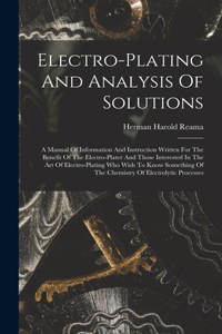 Electro-plating And Analysis Of Solutions; A Manual Of Information And Instruction Written For The Benefit Of The Electro-plater And Those Interested In The Art Of Electro-plating Who Wish To Know Something Of The Chemistry Of Electrolytic Processe