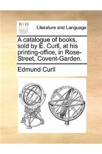 A Catalogue of Books, Sold by E. Curll, at His Printing-Office, in Rose-Street, Covent-Garden.