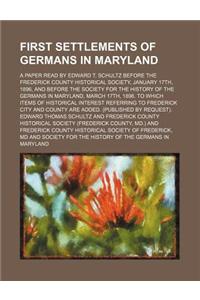 First Settlements of Germans in Maryland; A Paper Read by Edward T. Schultz Before the Frederick County Historical Society, January 17th, 1896, and Be