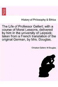 The Life of Professor Gellert; With a Course of Moral Lessons, Delivered by Him in the University of Leipsick; Taken from a French Translation of the Original German, by Mrs. Douglas.