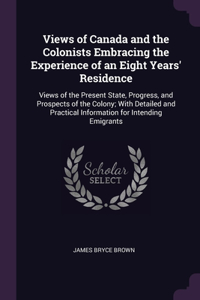 Views of Canada and the Colonists Embracing the Experience of an Eight Years' Residence