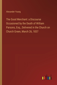 Good Merchant: a Discourse Occasioned by the Death of William Parsons, Esq., Delivered in the Church on Church Green, March 26, 1837