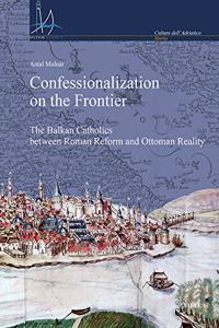 Confessionalization on the Frontier: The Balkan Catholics Between Roman Reform and Ottoman Reality
