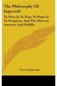 The Philosophy Of Ingersoll: To Plow Is To Pray, To Plant Is To Prophesy, And The Harvest Answers And Fulfills