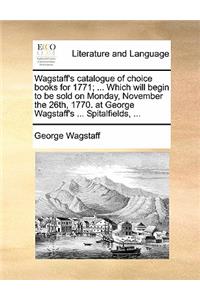 Wagstaff's Catalogue of Choice Books for 1771; ... Which Will Begin to Be Sold on Monday, November the 26th, 1770. at George Wagstaff's ... Spitalfields, ...