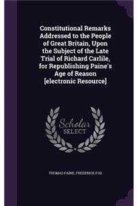 Constitutional Remarks Addressed to the People of Great Britain, Upon the Subject of the Late Trial of Richard Carlile, for Republishing Paine's Age of Reason [electronic Resource]